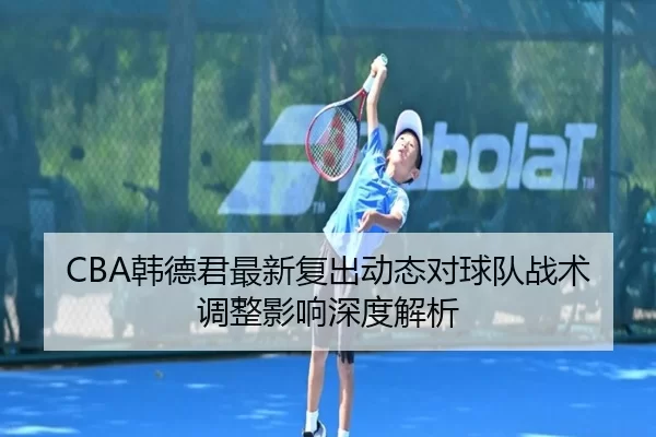 CBA韩德君最新复出动态对球队战术调整影响深度解析