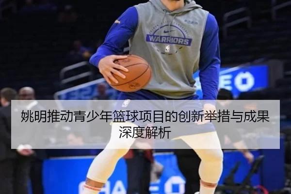姚明推动青少年篮球项目的创新举措与成果深度解析